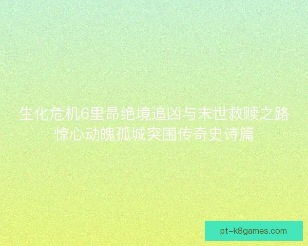 生化危机6里昂绝境追凶与末世救赎之路惊心动魄孤城突围传奇史诗篇 生化危机6里昂绝境追凶与末世救赎之路惊心动魄孤城突围传奇史诗篇