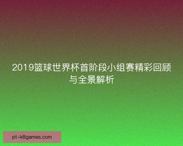 2019篮球世界杯首阶段小组赛精彩回顾与全景解析 2019篮球世界杯首阶段小组赛精彩回顾与全景解析