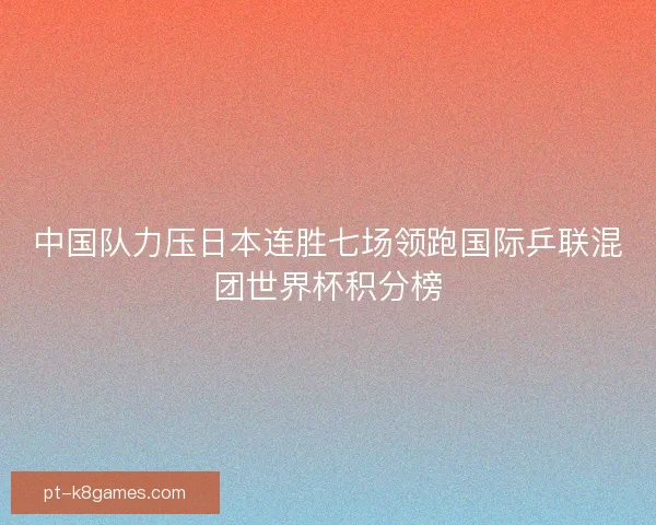 中国队力压日本连胜七场领跑国际乒联混团世界杯积分榜