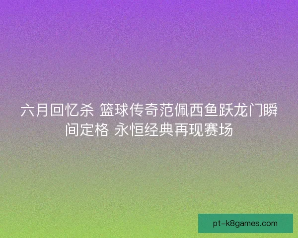 六月回忆杀 篮球传奇范佩西鱼跃龙门瞬间定格 永恒经典再现赛场