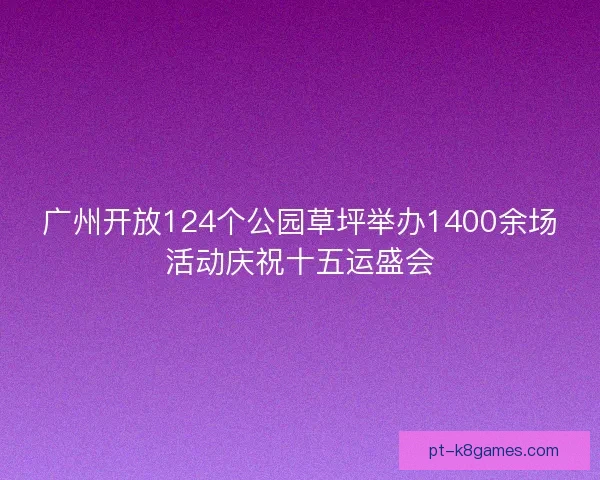 广州开放124个公园草坪举办1400余场活动庆祝十五运盛会