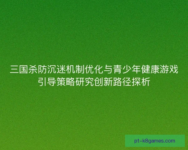 三国杀防沉迷机制优化与青少年健康游戏引导策略研究创新路径探析