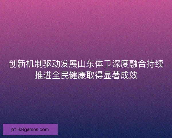 创新机制驱动发展山东体卫深度融合持续推进全民健康取得显著成效