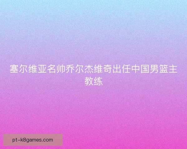 塞尔维亚名帅乔尔杰维奇出任中国男篮主教练