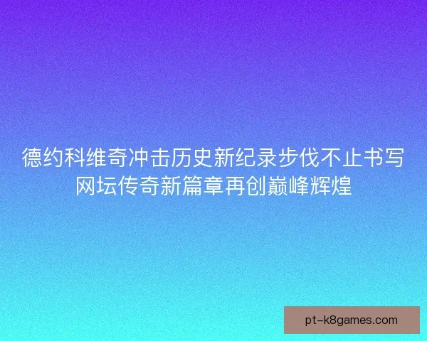 德约科维奇冲击历史新纪录步伐不止书写网坛传奇新篇章再创巅峰辉煌