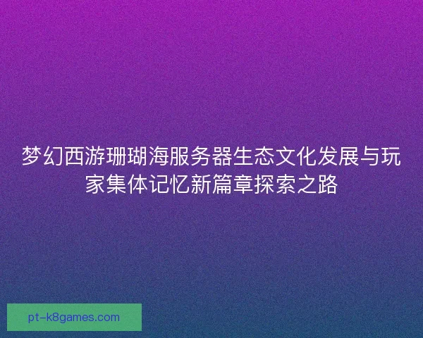 梦幻西游珊瑚海服务器生态文化发展与玩家集体记忆新篇章探索之路