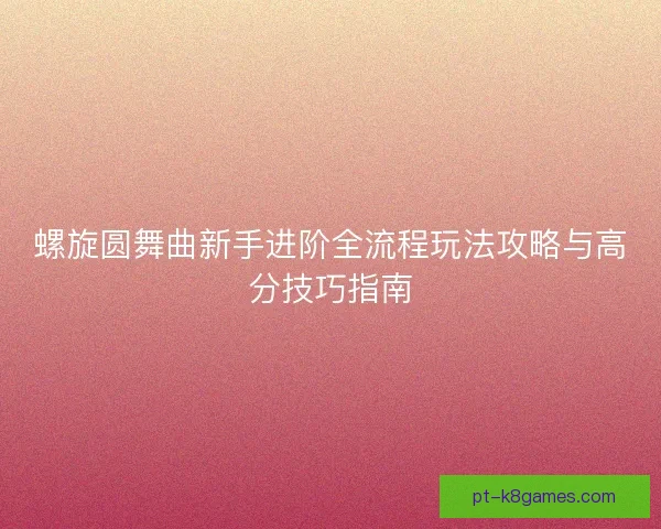螺旋圆舞曲新手进阶全流程玩法攻略与高分技巧指南