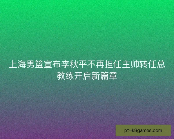 上海男篮宣布李秋平不再担任主帅转任总教练开启新篇章