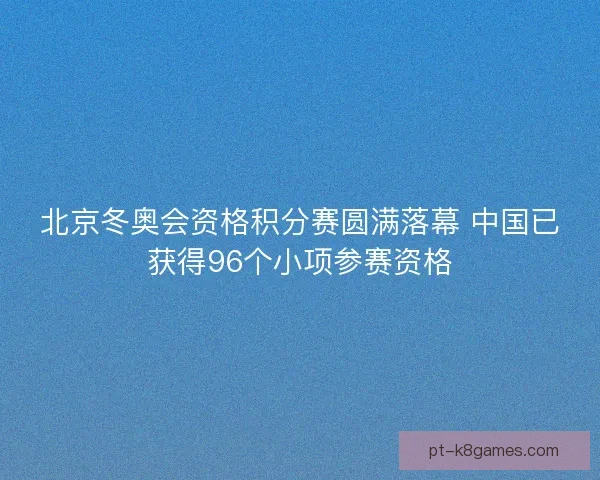 北京冬奥会资格积分赛圆满落幕 中国已获得96个小项参赛资格