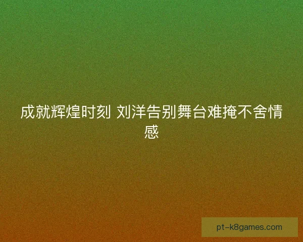 成就辉煌时刻 刘洋告别舞台难掩不舍情感 成就辉煌时刻 刘洋告别舞台难掩不舍情感