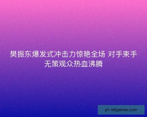 樊振东爆发式冲击力惊艳全场 对手束手无策观众热血沸腾 樊振东爆发式冲击力惊艳全场 对手束手无策观众热血沸腾