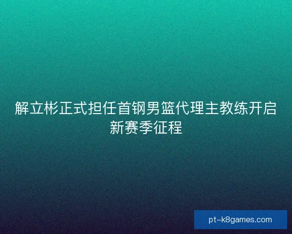 解立彬正式担任首钢男篮代理主教练开启新赛季征程