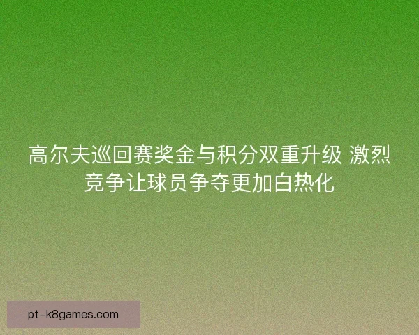 高尔夫巡回赛奖金与积分双重升级 激烈竞争让球员争夺更加白热化