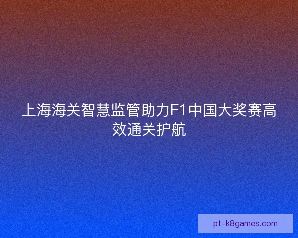 上海海关智慧监管助力F1中国大奖赛高效通关护航 上海海关智慧监管助力F1中国大奖赛高效通关护航