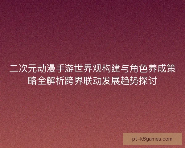 二次元动漫手游世界观构建与角色养成策略全解析跨界联动发展趋势探讨 二次元动漫手游世界观构建与角色养成策略全解析跨界联动发展趋势探讨
