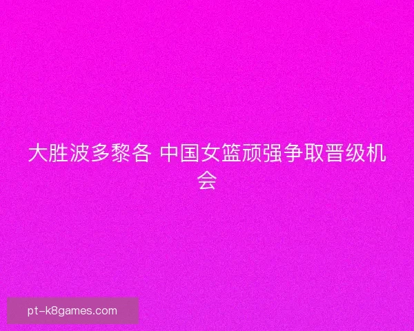 大胜波多黎各 中国女篮顽强争取晋级机会 大胜波多黎各 中国女篮顽强争取晋级机会