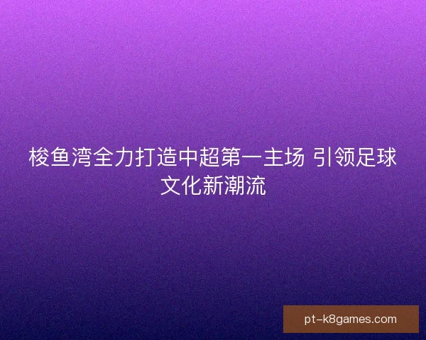 梭鱼湾全力打造中超第一主场 引领足球文化新潮流 梭鱼湾全力打造中超第一主场 引领足球文化新潮流