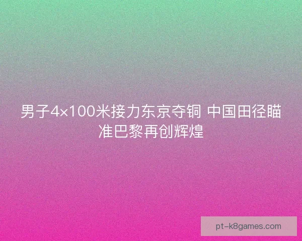 男子4×100米接力东京夺铜 中国田径瞄准巴黎再创辉煌