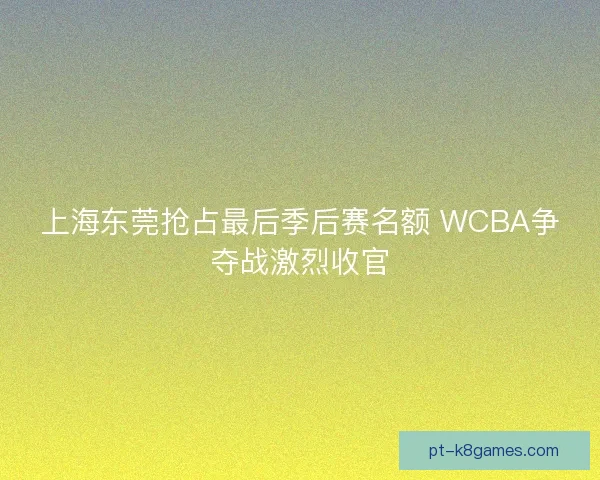 上海东莞抢占最后季后赛名额 WCBA争夺战激烈收官 上海东莞抢占最后季后赛名额 WCBA争夺战激烈收官