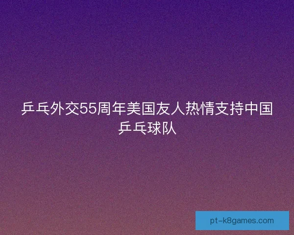 乒乓外交55周年美国友人热情支持中国乒乓球队 乒乓外交55周年美国友人热情支持中国乒乓球队