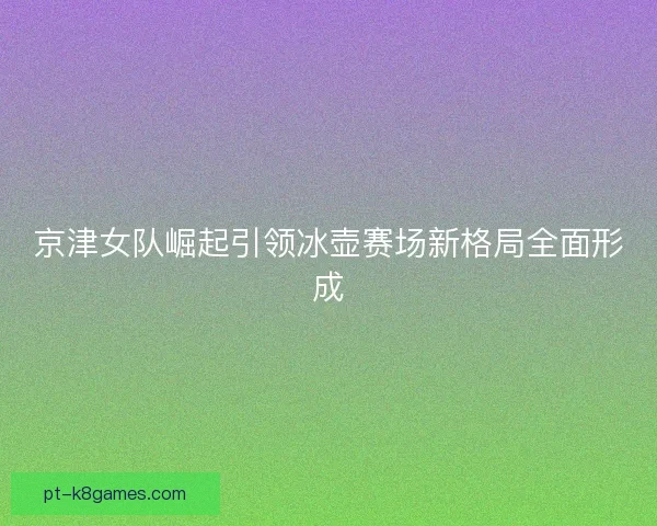 京津女队崛起引领冰壶赛场新格局全面形成 京津女队崛起引领冰壶赛场新格局全面形成
