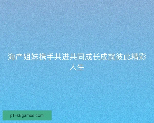 海产姐妹携手共进共同成长成就彼此精彩人生