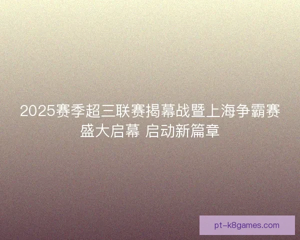 2025赛季超三联赛揭幕战暨上海争霸赛盛大启幕 启动新篇章 2025赛季超三联赛揭幕战暨上海争霸赛盛大启幕 启动新篇章