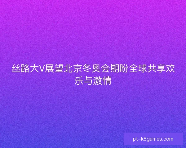 丝路大V展望北京冬奥会期盼全球共享欢乐与激情 丝路大V展望北京冬奥会期盼全球共享欢乐与激情