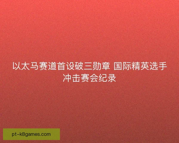 以太马赛道首设破三勋章 国际精英选手冲击赛会纪录