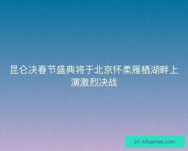 昆仑决春节盛典将于北京怀柔雁栖湖畔上演激烈决战