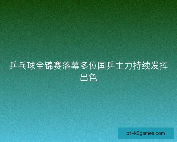 乒乓球全锦赛落幕多位国乒主力持续发挥出色