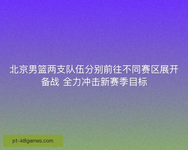 北京男篮两支队伍分别前往不同赛区展开备战 全力冲击新赛季目标